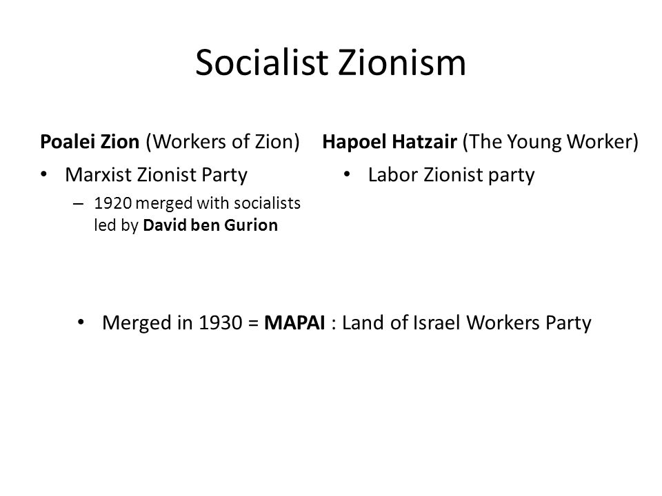 Socialist Zionism Poalei Zion (Workers of Zion) Marxist Zionist Party – 1920 merged with socialists led by David ben Gurion Hapoel Hatzair (The Young Worker) Labor Zionist party Merged in 1930 = MAPAI : Land of Israel Workers Party