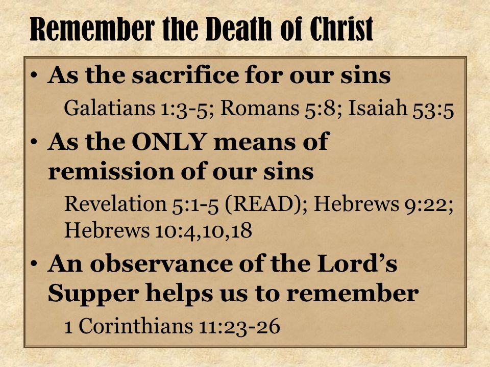 Remember the Death of Christ As the sacrifice for our sins Galatians 1:3-5; Romans 5:8; Isaiah 53:5 As the ONLY means of remission of our sins Revelation 5:1-5 (READ); Hebrews 9:22; Hebrews 10:4,10,18 An observance of the Lord’s Supper helps us to remember 1 Corinthians 11:23-26
