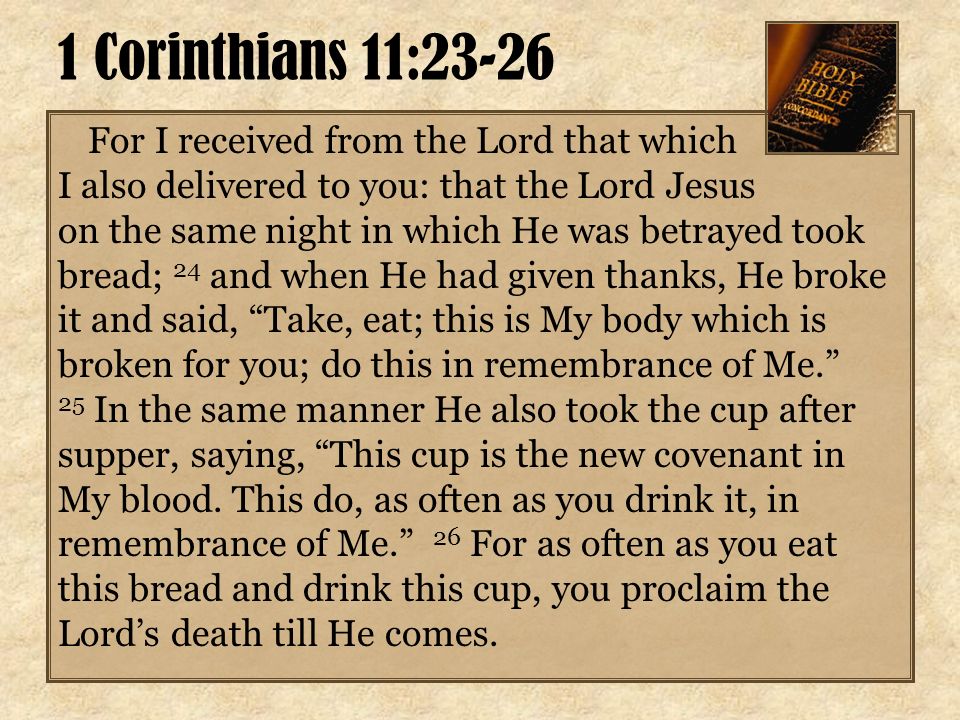 For I received from the Lord that which I also delivered to you: that the Lord Jesus on the same night in which He was betrayed took bread; 24 and when He had given thanks, He broke it and said, Take, eat; this is My body which is broken for you; do this in remembrance of Me. 25 In the same manner He also took the cup after supper, saying, This cup is the new covenant in My blood.