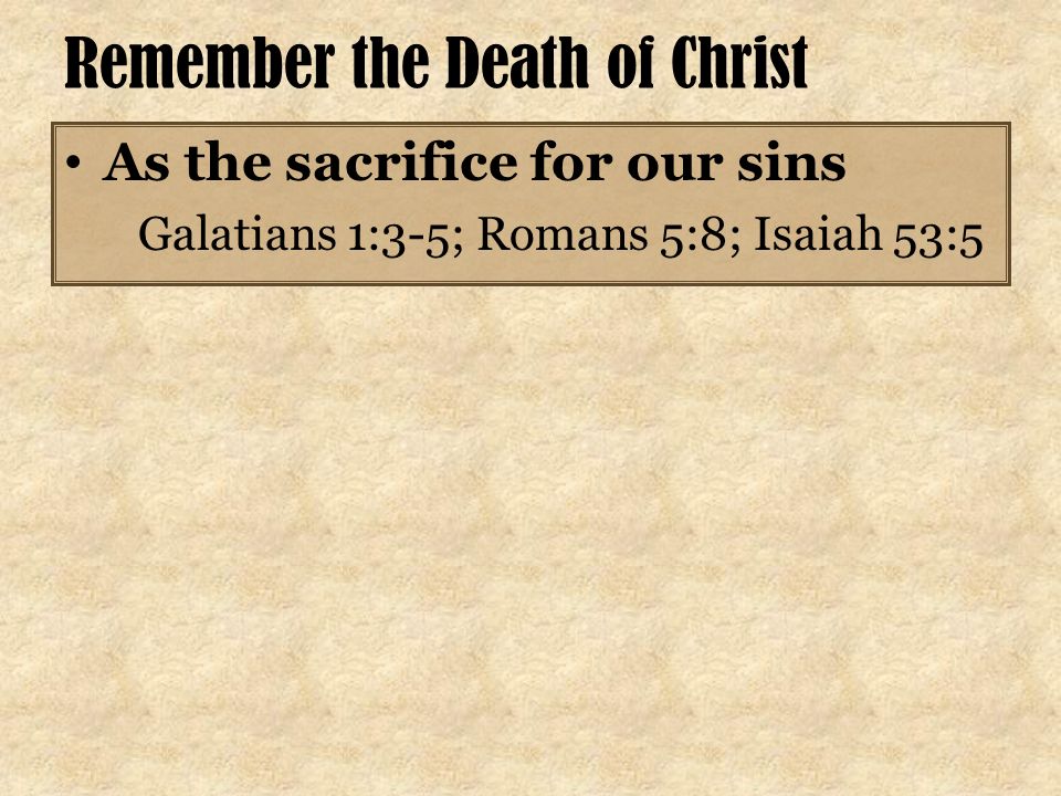 Remember the Death of Christ As the sacrifice for our sins Galatians 1:3-5; Romans 5:8; Isaiah 53:5