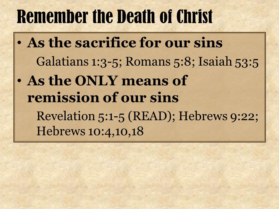 Remember the Death of Christ As the sacrifice for our sins Galatians 1:3-5; Romans 5:8; Isaiah 53:5 As the ONLY means of remission of our sins Revelation 5:1-5 (READ); Hebrews 9:22; Hebrews 10:4,10,18