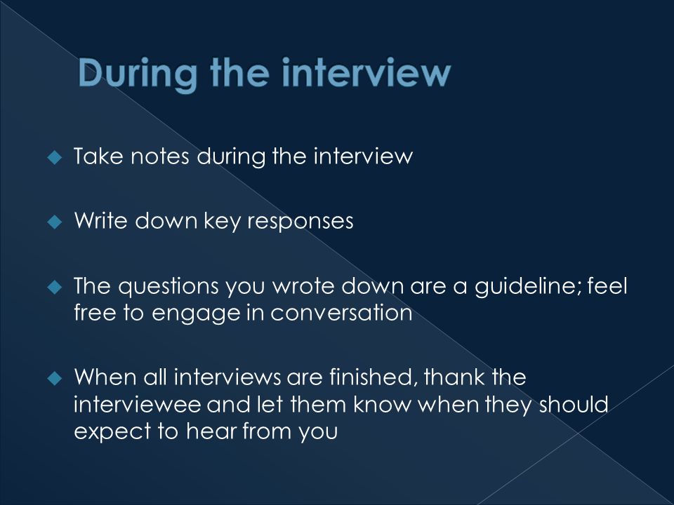  Take notes during the interview  Write down key responses  The questions you wrote down are a guideline; feel free to engage in conversation  When all interviews are finished, thank the interviewee and let them know when they should expect to hear from you