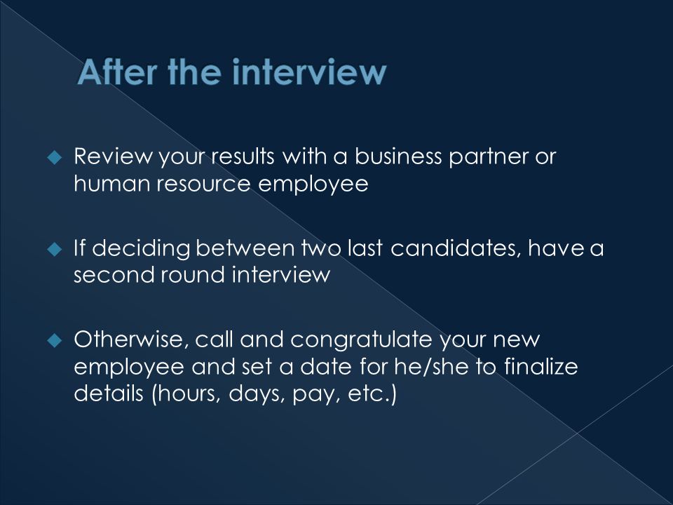 Review your results with a business partner or human resource employee  If deciding between two last candidates, have a second round interview  Otherwise, call and congratulate your new employee and set a date for he/she to finalize details (hours, days, pay, etc.)