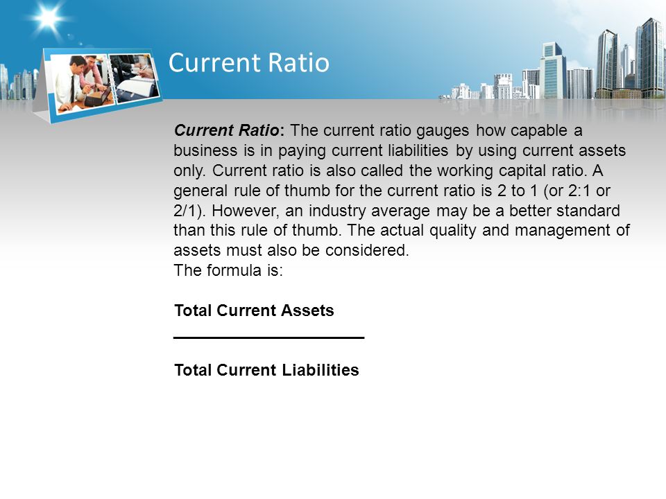 Current Ratio Current Ratio: The current ratio gauges how capable a business is in paying current liabilities by using current assets only.