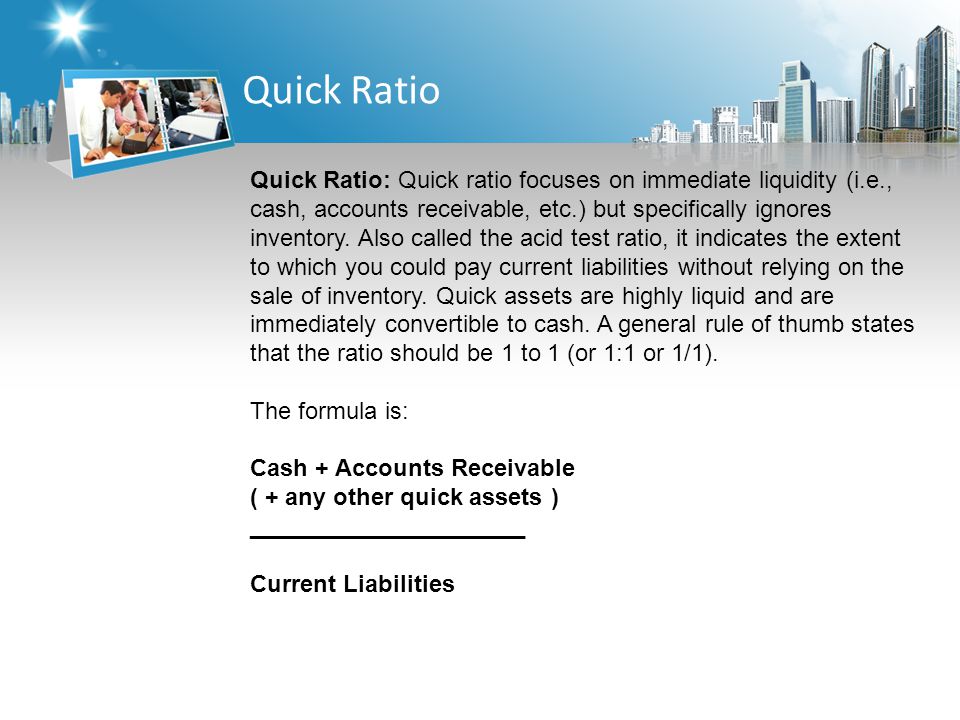 Quick Ratio Quick Ratio: Quick ratio focuses on immediate liquidity (i.e., cash, accounts receivable, etc.) but specifically ignores inventory.