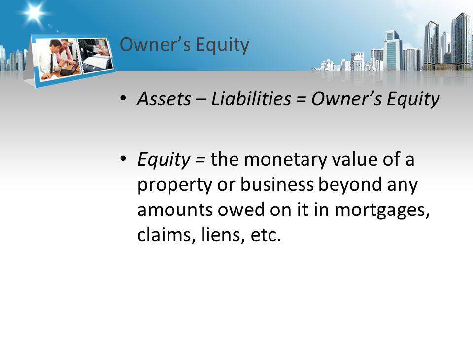 Owner’s Equity Assets – Liabilities = Owner’s Equity Equity = the monetary value of a property or business beyond any amounts owed on it in mortgages, claims, liens, etc.