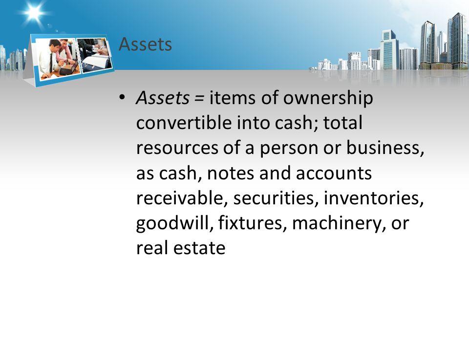 Assets Assets = items of ownership convertible into cash; total resources of a person or business, as cash, notes and accounts receivable, securities, inventories, goodwill, fixtures, machinery, or real estate
