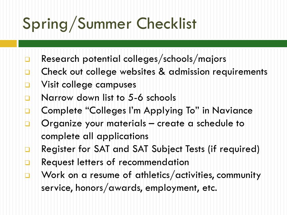Spring/Summer Checklist  Research potential colleges/schools/majors  Check out college websites & admission requirements  Visit college campuses  Narrow down list to 5-6 schools  Complete Colleges I’m Applying To in Naviance  Organize your materials – create a schedule to complete all applications  Register for SAT and SAT Subject Tests (if required)  Request letters of recommendation  Work on a resume of athletics/activities, community service, honors/awards, employment, etc.