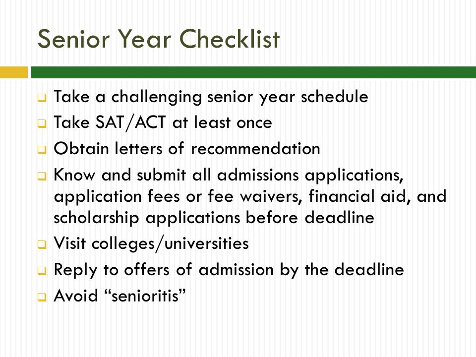 Senior Year Checklist  Take a challenging senior year schedule  Take SAT/ACT at least once  Obtain letters of recommendation  Know and submit all admissions applications, application fees or fee waivers, financial aid, and scholarship applications before deadline  Visit colleges/universities  Reply to offers of admission by the deadline  Avoid senioritis