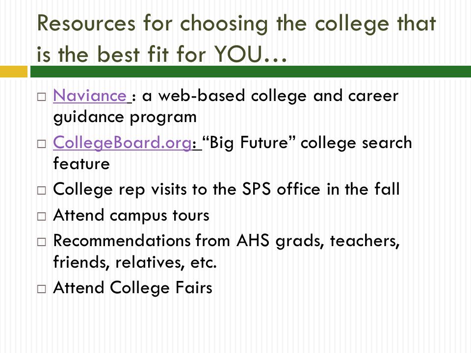 Resources for choosing the college that is the best fit for YOU…  Naviance : a web-based college and career guidance program Naviance  CollegeBoard.org: Big Future college search feature CollegeBoard.org  College rep visits to the SPS office in the fall  Attend campus tours  Recommendations from AHS grads, teachers, friends, relatives, etc.