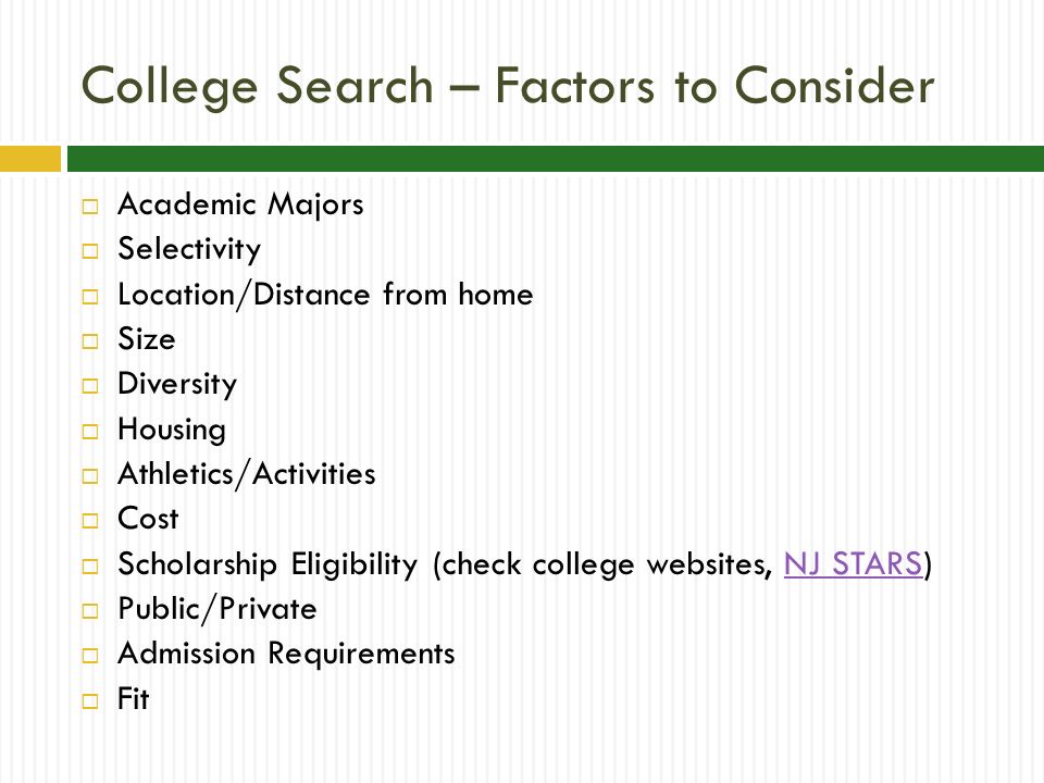 College Search – Factors to Consider  Academic Majors  Selectivity  Location/Distance from home  Size  Diversity  Housing  Athletics/Activities  Cost  Scholarship Eligibility (check college websites, NJ STARS)NJ STARS  Public/Private  Admission Requirements  Fit