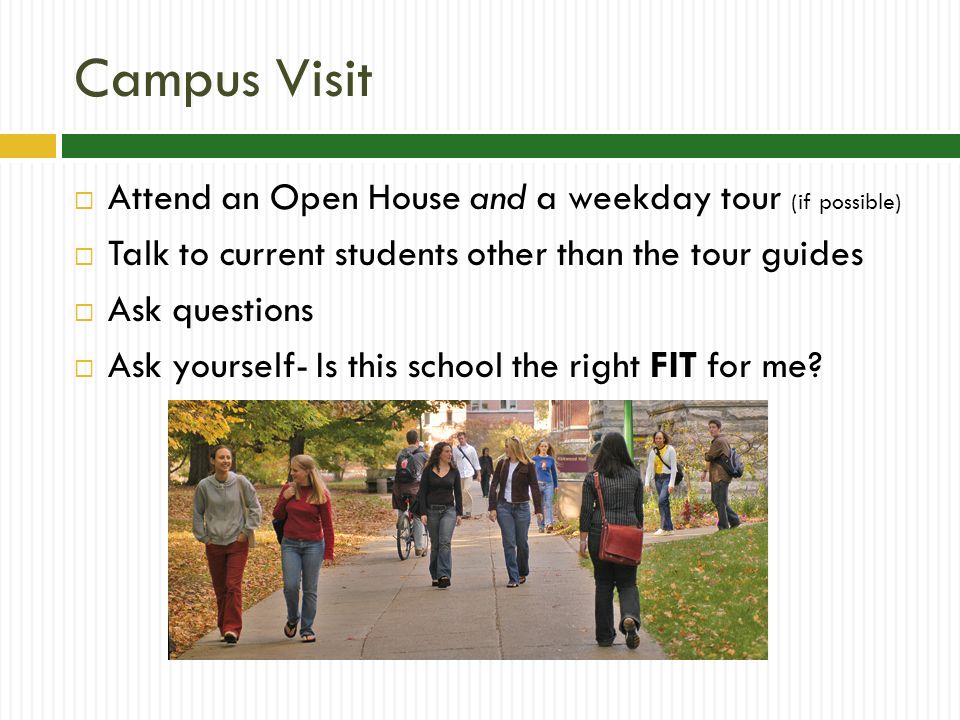 Campus Visit  Attend an Open House and a weekday tour (if possible)  Talk to current students other than the tour guides  Ask questions  Ask yourself- Is this school the right FIT for me