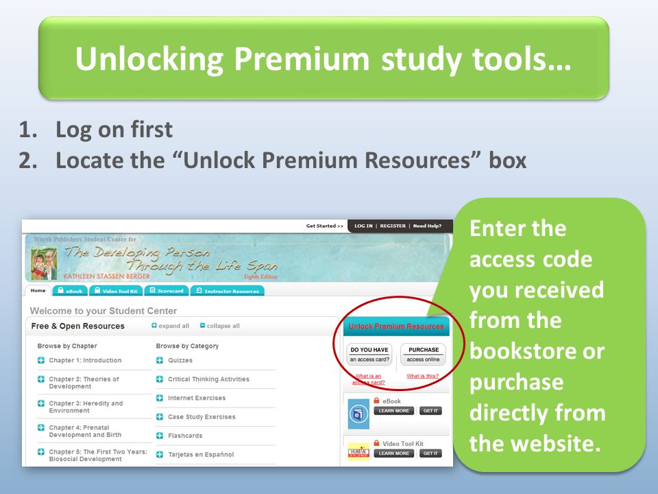 1.Log on first 2.Locate the Unlock Premium Resources box Unlocking Premium study tools… Enter the access code you received from the bookstore or purchase directly from the website.