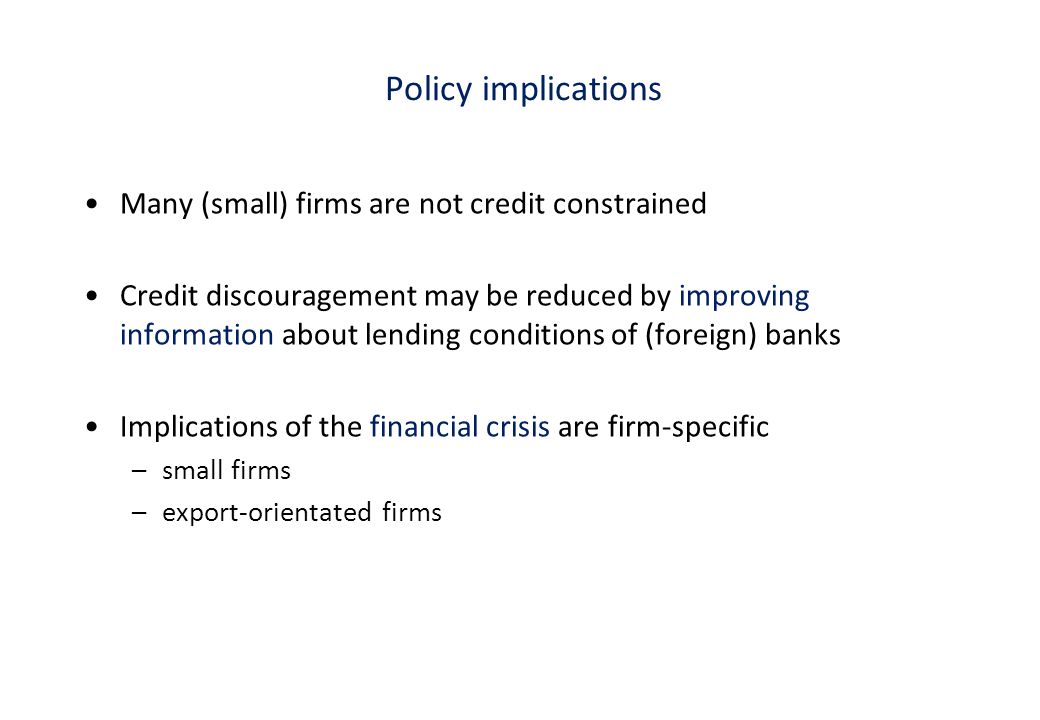 Policy implications Many (small) firms are not credit constrained Credit discouragement may be reduced by improving information about lending conditions of (foreign) banks Implications of the financial crisis are firm-specific –small firms –export-orientated firms