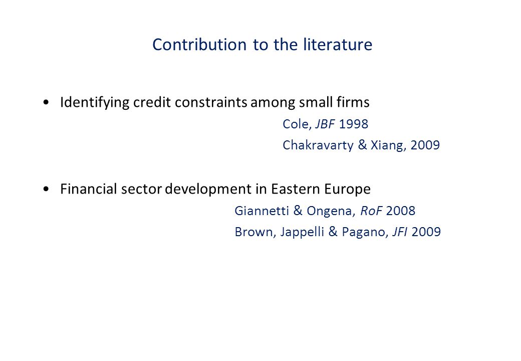 Contribution to the literature Identifying credit constraints among small firms Cole, JBF 1998 Chakravarty & Xiang, 2009 Financial sector development in Eastern Europe Giannetti & Ongena, RoF 2008 Brown, Jappelli & Pagano, JFI 2009
