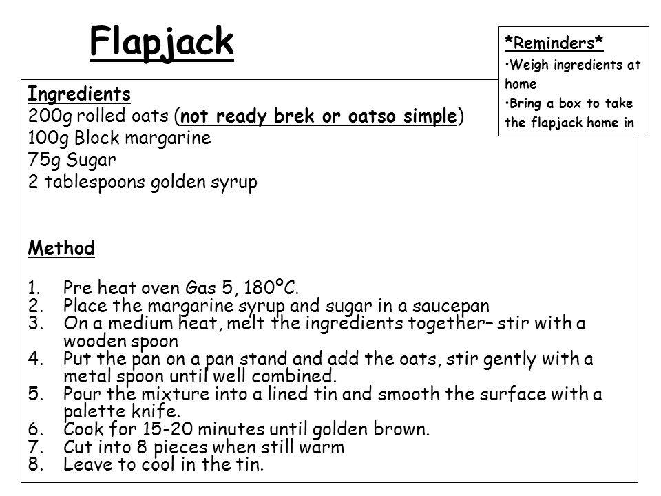 Flapjack Ingredients 200g rolled oats (not ready brek or oatso simple) 100g Block margarine 75g Sugar 2 tablespoons golden syrup Method 1.Pre heat oven Gas 5, 180ºC.