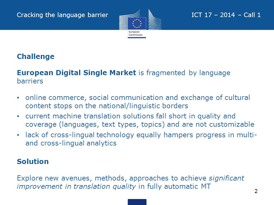 Cracking the language barrier ICT 17 – 2014 – Call 1 Challenge European Digital Single Market is fragmented by language barriers online commerce, social communication and exchange of cultural content stops on the national/linguistic borders current machine translation solutions fall short in quality and coverage (languages, text types, topics) and are not customizable lack of cross-lingual technology equally hampers progress in multi- and cross-lingual analytics Solution Explore new avenues, methods, approaches to achieve significant improvement in translation quality in fully automatic MT 2