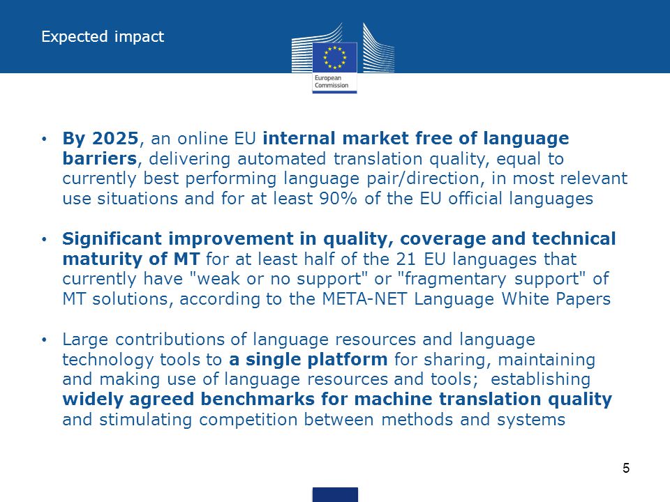 Expected impact By 2025, an online EU internal market free of language barriers, delivering automated translation quality, equal to currently best performing language pair/direction, in most relevant use situations and for at least 90% of the EU official languages Significant improvement in quality, coverage and technical maturity of MT for at least half of the 21 EU languages that currently have weak or no support or fragmentary support of MT solutions, according to the META-NET Language White Papers Large contributions of language resources and language technology tools to a single platform for sharing, maintaining and making use of language resources and tools; establishing widely agreed benchmarks for machine translation quality and stimulating competition between methods and systems 5