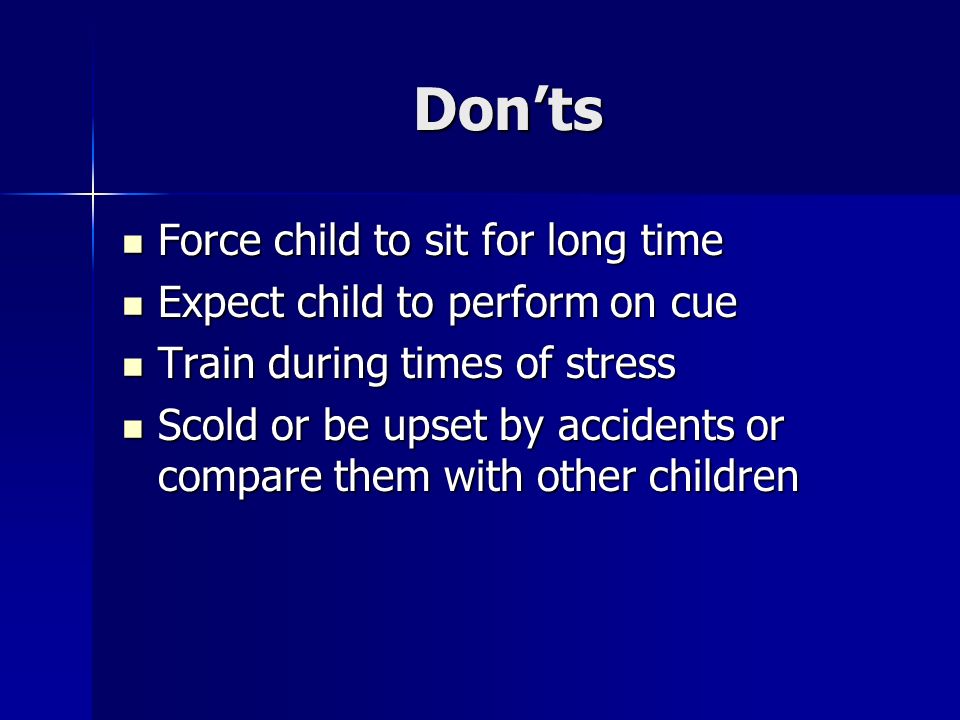Don’ts Force child to sit for long time Force child to sit for long time Expect child to perform on cue Expect child to perform on cue Train during times of stress Train during times of stress Scold or be upset by accidents or compare them with other children Scold or be upset by accidents or compare them with other children