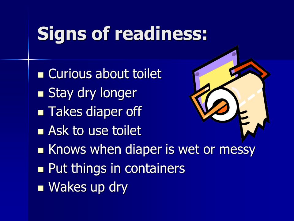 Signs of readiness: Curious about toilet Curious about toilet Stay dry longer Stay dry longer Takes diaper off Takes diaper off Ask to use toilet Ask to use toilet Knows when diaper is wet or messy Knows when diaper is wet or messy Put things in containers Put things in containers Wakes up dry Wakes up dry