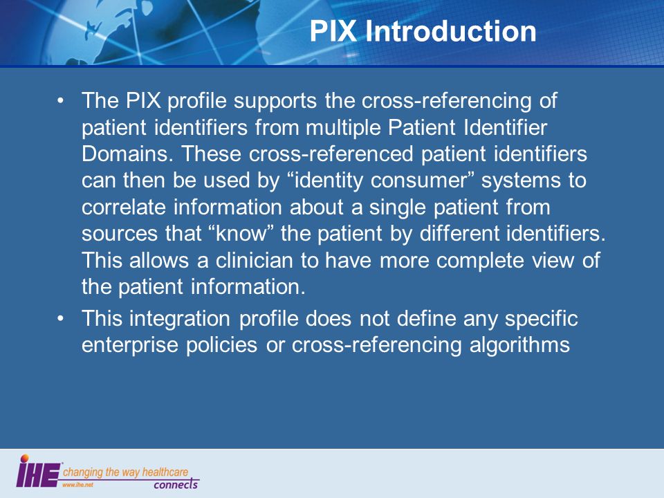 PIX Introduction The PIX profile supports the cross-referencing of patient identifiers from multiple Patient Identifier Domains.