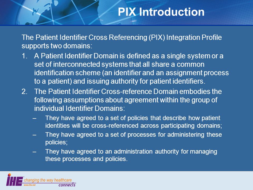 PIX Introduction The Patient Identifier Cross Referencing (PIX) Integration Profile supports two domains: 1.A Patient Identifier Domain is defined as a single system or a set of interconnected systems that all share a common identification scheme (an identifier and an assignment process to a patient) and issuing authority for patient identifiers.