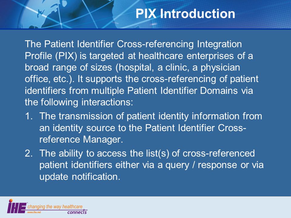 PIX Introduction The Patient Identifier Cross-referencing Integration Profile (PIX) is targeted at healthcare enterprises of a broad range of sizes (hospital, a clinic, a physician office, etc.).