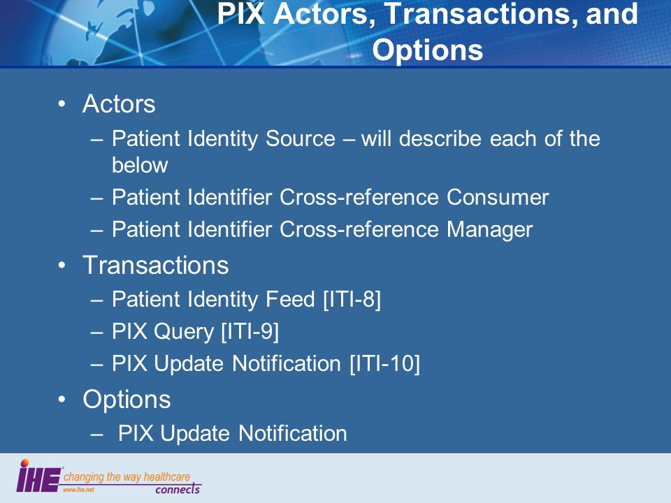 PIX Actors, Transactions, and Options Actors –Patient Identity Source – will describe each of the below –Patient Identifier Cross-reference Consumer –Patient Identifier Cross-reference Manager Transactions –Patient Identity Feed [ITI-8] –PIX Query [ITI-9] –PIX Update Notification [ITI-10] Options – PIX Update Notification