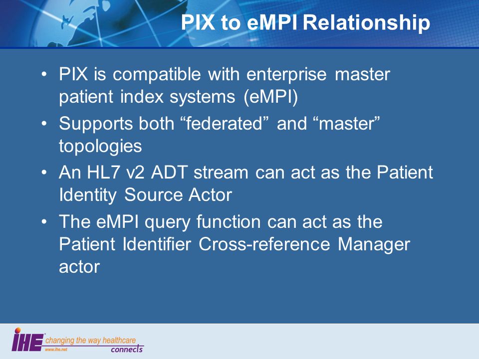 PIX to eMPI Relationship PIX is compatible with enterprise master patient index systems (eMPI) Supports both federated and master topologies An HL7 v2 ADT stream can act as the Patient Identity Source Actor The eMPI query function can act as the Patient Identifier Cross-reference Manager actor