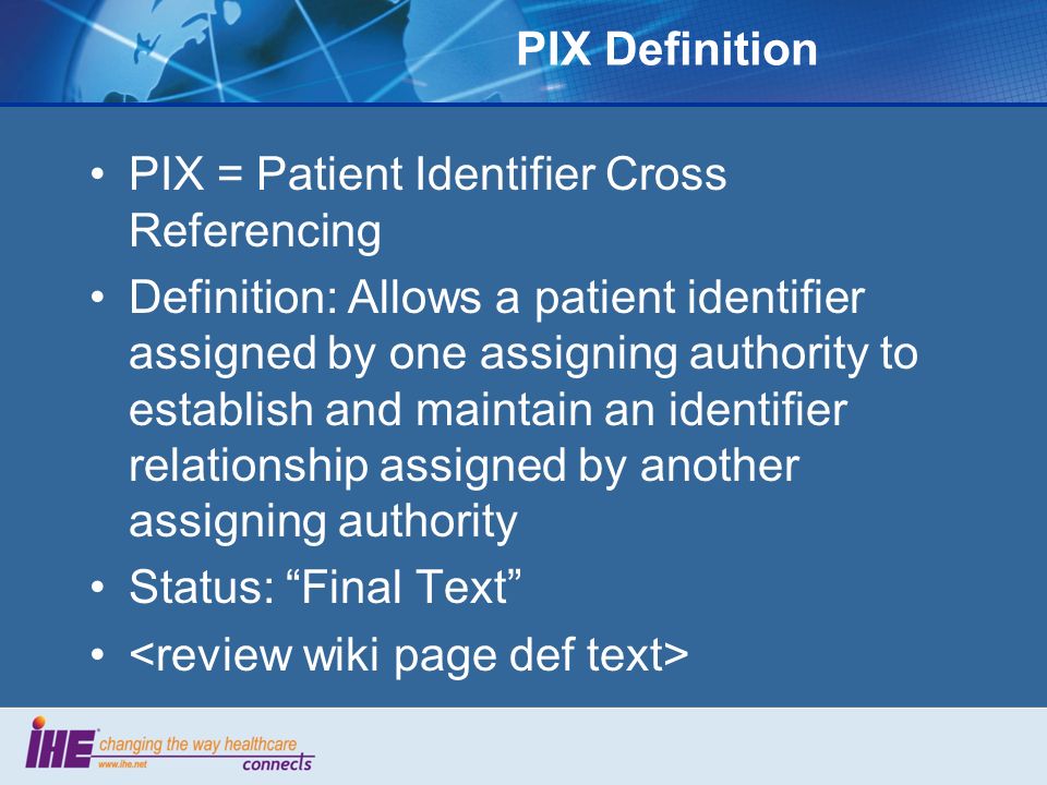 PIX Definition PIX = Patient Identifier Cross Referencing Definition: Allows a patient identifier assigned by one assigning authority to establish and maintain an identifier relationship assigned by another assigning authority Status: Final Text