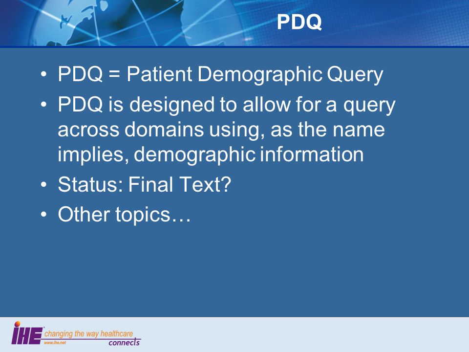 PDQ PDQ = Patient Demographic Query PDQ is designed to allow for a query across domains using, as the name implies, demographic information Status: Final Text.