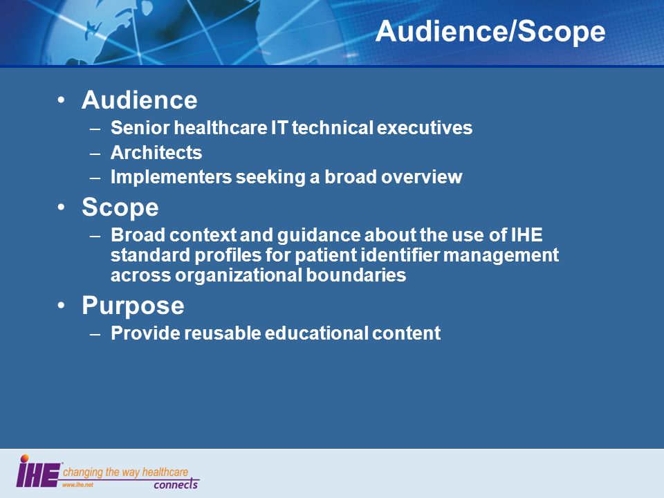 Audience/Scope Audience –Senior healthcare IT technical executives –Architects –Implementers seeking a broad overview Scope –Broad context and guidance about the use of IHE standard profiles for patient identifier management across organizational boundaries Purpose –Provide reusable educational content
