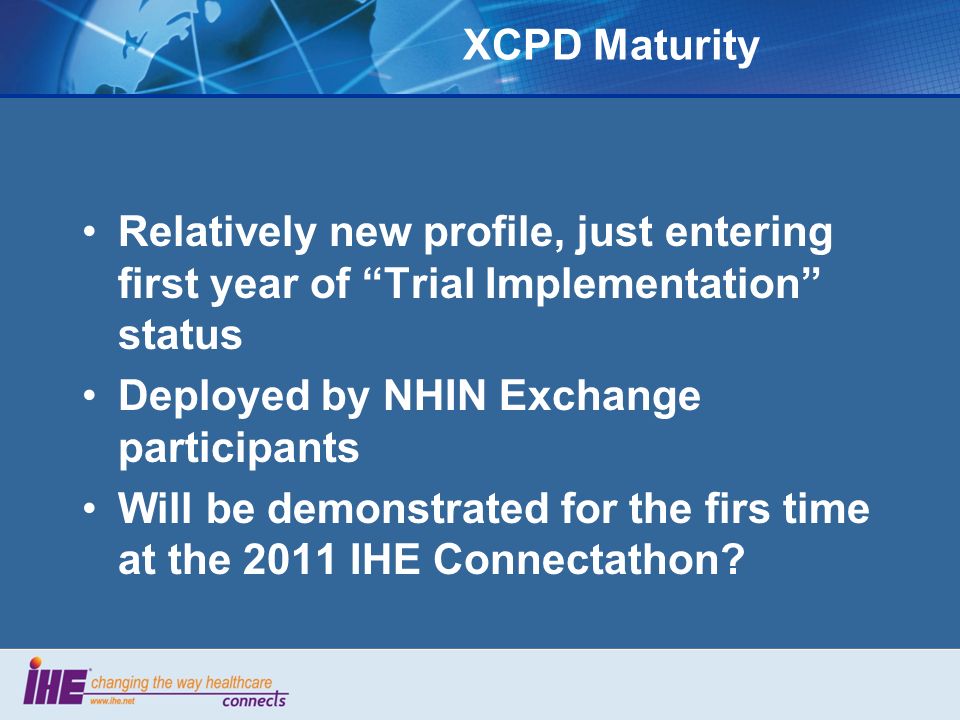 XCPD Maturity Relatively new profile, just entering first year of Trial Implementation status Deployed by NHIN Exchange participants Will be demonstrated for the firs time at the 2011 IHE Connectathon