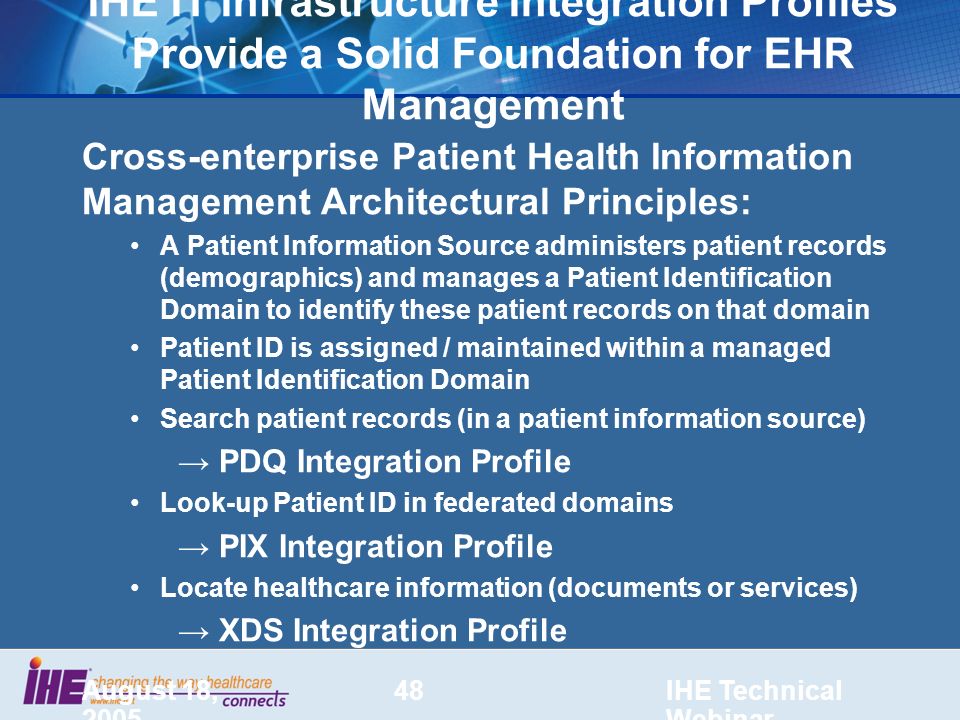 August 18, 2005 IHE Technical Webinar 48 IHE IT Infrastructure Integration Profiles Provide a Solid Foundation for EHR Management Cross-enterprise Patient Health Information Management Architectural Principles: A Patient Information Source administers patient records (demographics) and manages a Patient Identification Domain to identify these patient records on that domain Patient ID is assigned / maintained within a managed Patient Identification Domain Search patient records (in a patient information source) → PDQ Integration Profile Look-up Patient ID in federated domains → PIX Integration Profile Locate healthcare information (documents or services) → XDS Integration Profile