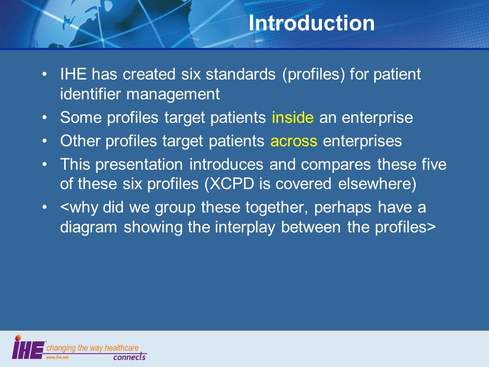 Introduction IHE has created six standards (profiles) for patient identifier management Some profiles target patients inside an enterprise Other profiles target patients across enterprises This presentation introduces and compares these five of these six profiles (XCPD is covered elsewhere)