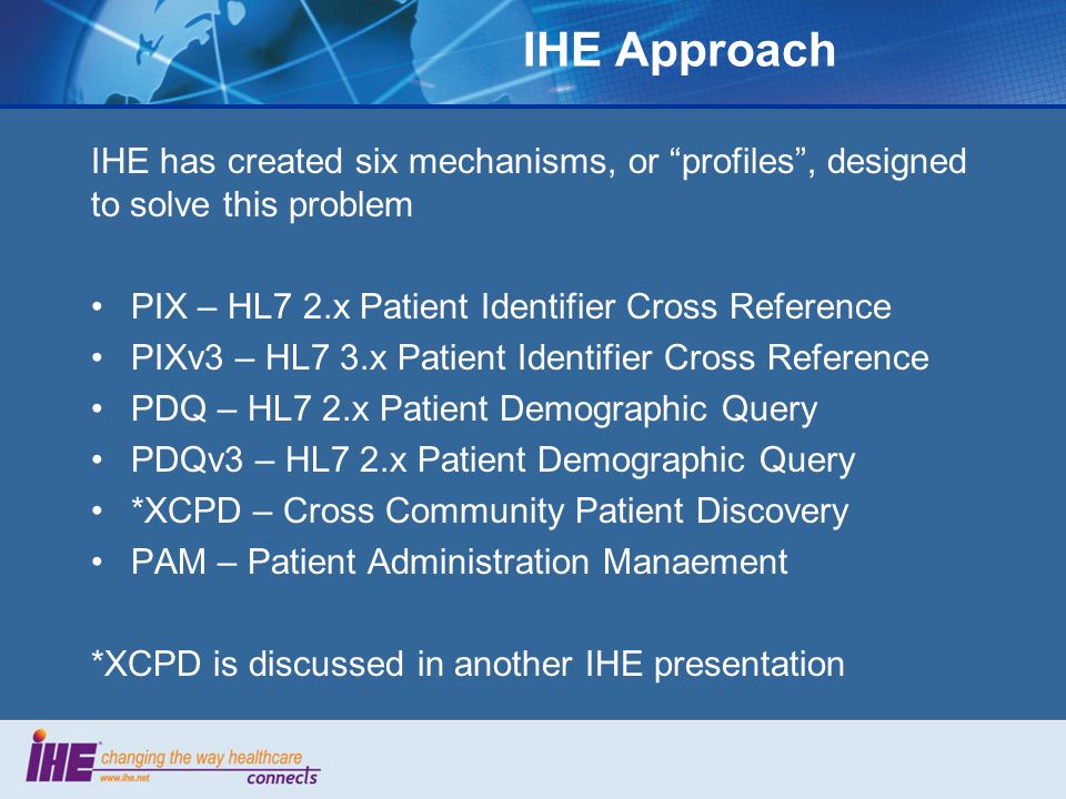 IHE Approach IHE has created six mechanisms, or profiles , designed to solve this problem PIX – HL7 2.x Patient Identifier Cross Reference PIXv3 – HL7 3.x Patient Identifier Cross Reference PDQ – HL7 2.x Patient Demographic Query PDQv3 – HL7 2.x Patient Demographic Query *XCPD – Cross Community Patient Discovery PAM – Patient Administration Manaement *XCPD is discussed in another IHE presentation
