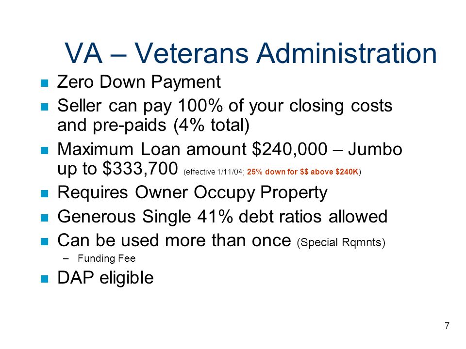 7 VA – Veterans Administration n Zero Down Payment n Seller can pay 100% of your closing costs and pre-paids (4% total) n Maximum Loan amount $240,000 – Jumbo up to $333,700 (effective 1/11/04; 25% down for $$ above $240K) n Requires Owner Occupy Property n Generous Single 41% debt ratios allowed n Can be used more than once (Special Rqmnts) –Funding Fee n DAP eligible