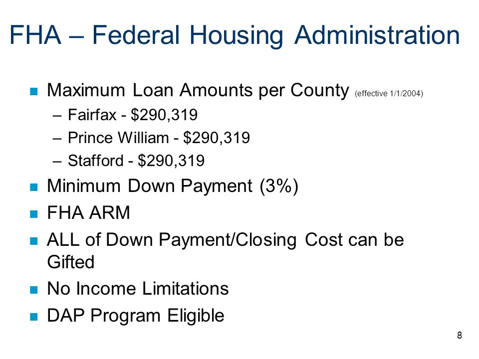 8 FHA – Federal Housing Administration n Maximum Loan Amounts per County (effective 1/1/2004) –Fairfax - $290,319 –Prince William - $290,319 –Stafford - $290,319 n Minimum Down Payment (3%) n FHA ARM n ALL of Down Payment/Closing Cost can be Gifted n No Income Limitations n DAP Program Eligible