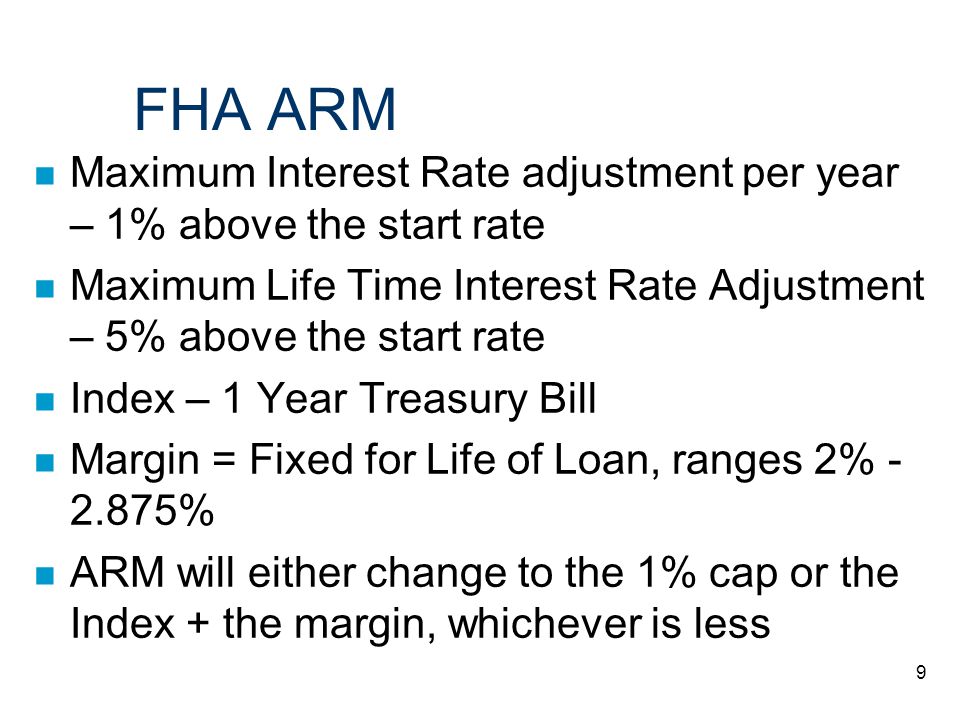 9 FHA ARM n Maximum Interest Rate adjustment per year – 1% above the start rate n Maximum Life Time Interest Rate Adjustment – 5% above the start rate n Index – 1 Year Treasury Bill n Margin = Fixed for Life of Loan, ranges 2% % n ARM will either change to the 1% cap or the Index + the margin, whichever is less