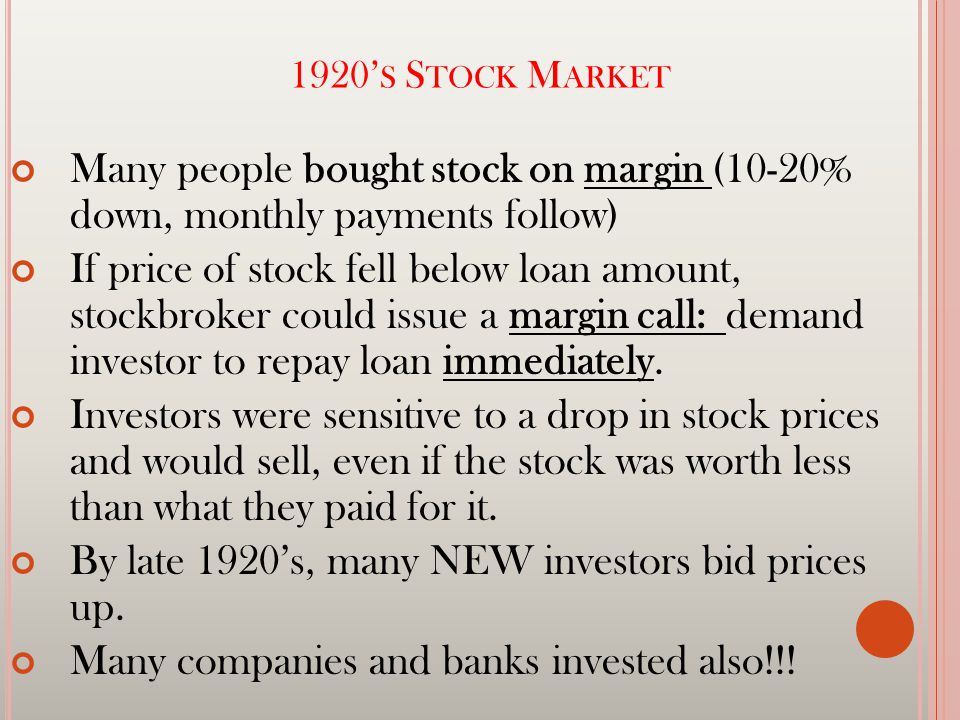 1920’ S S TOCK M ARKET Many people bought stock on margin (10-20% down, monthly payments follow) If price of stock fell below loan amount, stockbroker could issue a margin call: demand investor to repay loan immediately.