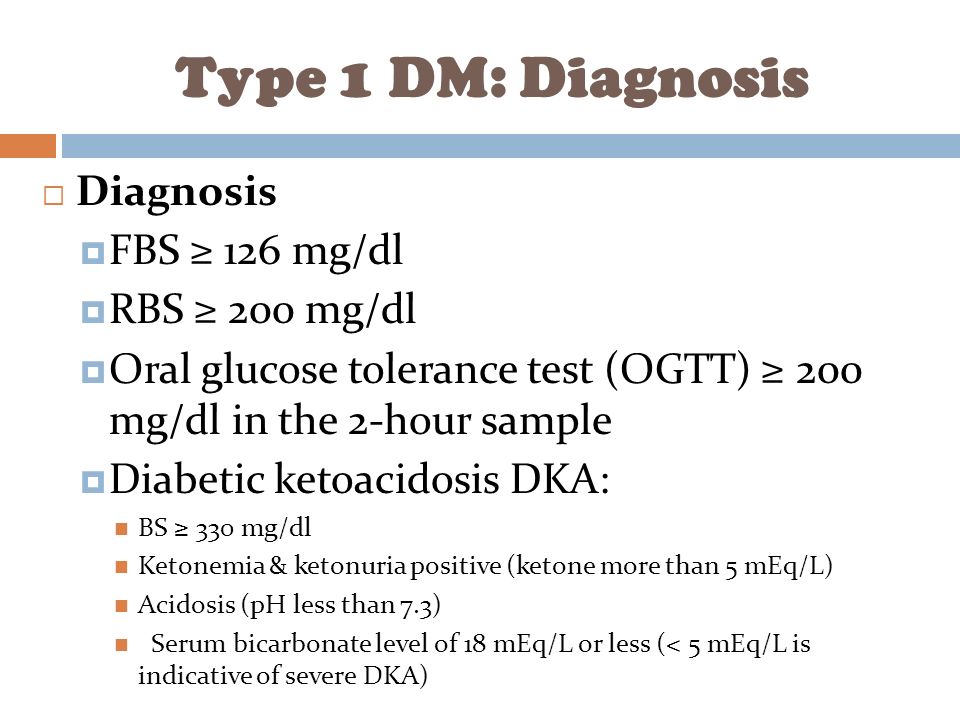 Type 1 DM: Diagnosis  Diagnosis  FBS ≥ 126 mg/dl  RBS ≥ 200 mg/dl  Oral glucose tolerance test (OGTT) ≥ 200 mg/dl in the 2-hour sample  Diabetic ketoacidosis DKA: BS ≥ 330 mg/dl Ketonemia & ketonuria positive (ketone more than 5 mEq/L) Acidosis (pH less than 7.3) Serum bicarbonate level of 18 mEq/L or less (< 5 mEq/L is indicative of severe DKA)