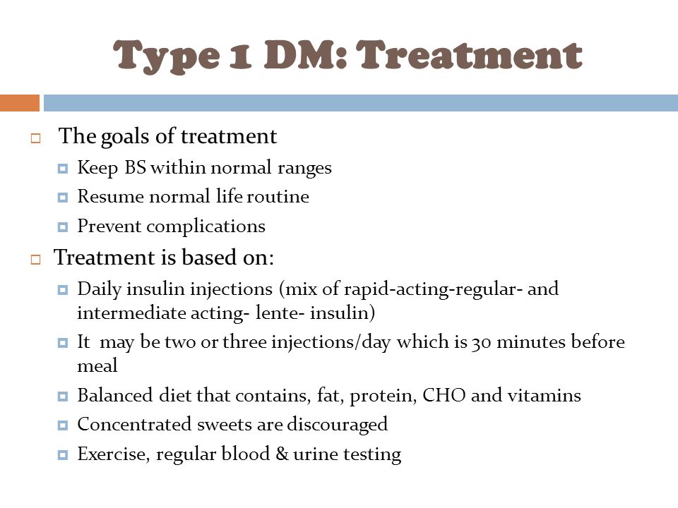 Type 1 DM: Treatment  The goals of treatment  Keep BS within normal ranges  Resume normal life routine  Prevent complications  Treatment is based on:  Daily insulin injections (mix of rapid-acting-regular- and intermediate acting- lente- insulin)  It may be two or three injections/day which is 30 minutes before meal  Balanced diet that contains, fat, protein, CHO and vitamins  Concentrated sweets are discouraged  Exercise, regular blood & urine testing