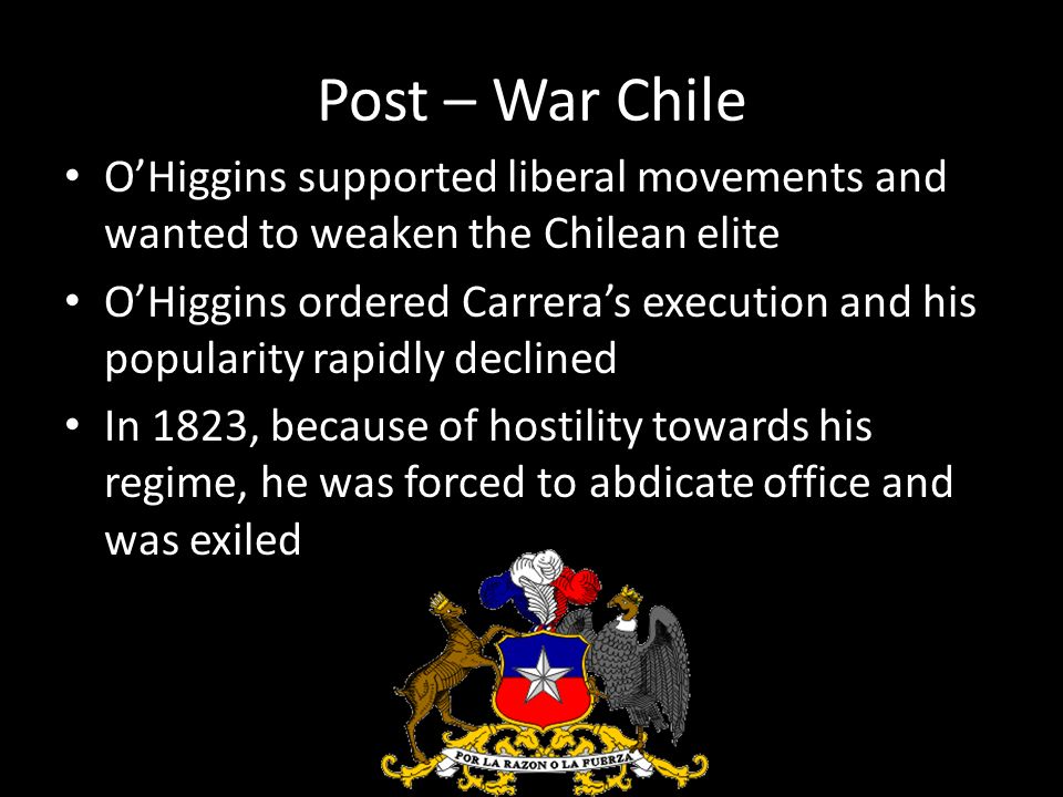 Post – War Chile O’Higgins supported liberal movements and wanted to weaken the Chilean elite O’Higgins ordered Carrera’s execution and his popularity rapidly declined In 1823, because of hostility towards his regime, he was forced to abdicate office and was exiled