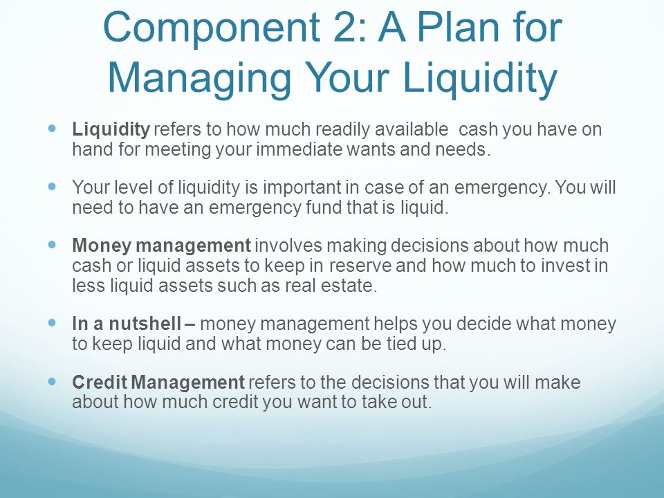 Component 2: A Plan for Managing Your Liquidity Liquidity refers to how much readily available cash you have on hand for meeting your immediate wants and needs.