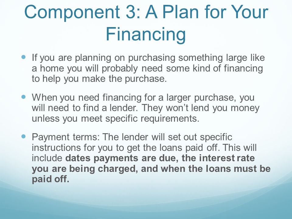 Component 3: A Plan for Your Financing If you are planning on purchasing something large like a home you will probably need some kind of financing to help you make the purchase.
