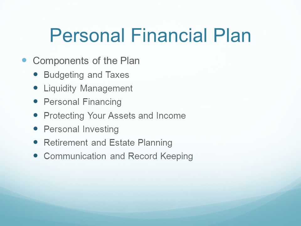 Personal Financial Plan Components of the Plan Budgeting and Taxes Liquidity Management Personal Financing Protecting Your Assets and Income Personal Investing Retirement and Estate Planning Communication and Record Keeping