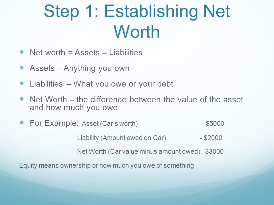 Step 1: Establishing Net Worth Net worth = Assets – Liabilities Assets – Anything you own Liabilities – What you owe or your debt Net Worth – the difference between the value of the asset and how much you owe For Example: Asset (Car’s worth) $5000 Liability (Amount owed on Car) - $2000 Net Worth (Car value minus amount owed) $3000 Equity means ownership or how much you owe of something
