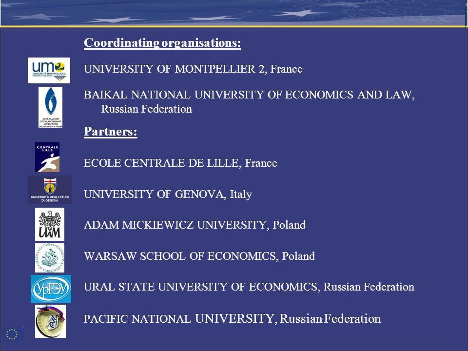 Coordinating organisations: UNIVERSITY OF MONTPELLIER 2, France BAIKAL NATIONAL UNIVERSITY OF ECONOMICS AND LAW, Russian Federation Partners: ECOLE CENTRALE DE LILLE, France UNIVERSITY OF GENOVA, Italy ADAM MICKIEWICZ UNIVERSITY, Poland WARSAW SCHOOL OF ECONOMICS, Poland URAL STATE UNIVERSITY OF ECONOMICS, Russian Federation PACIFIC NATIONAL UNIVERSITY, Russian Federation