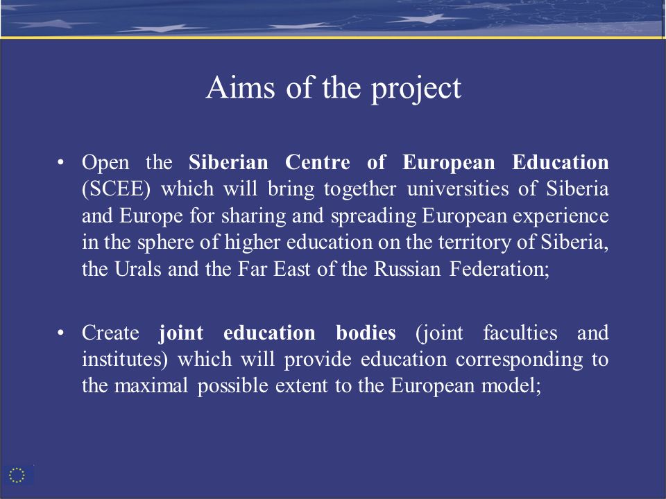 Aims of the project Open the Siberian Centre of European Education (SCEE) which will bring together universities of Siberia and Europe for sharing and spreading European experience in the sphere of higher education on the territory of Siberia, the Urals and the Far East of the Russian Federation; Create joint education bodies (joint faculties and institutes) which will provide education corresponding to the maximal possible extent to the European model;