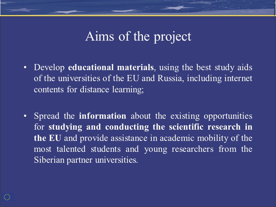 Aims of the project Develop educational materials, using the best study aids of the universities of the EU and Russia, including internet contents for distance learning; Spread the information about the existing opportunities for studying and conducting the scientific research in the EU and provide assistance in academic mobility of the most talented students and young researchers from the Siberian partner universities.